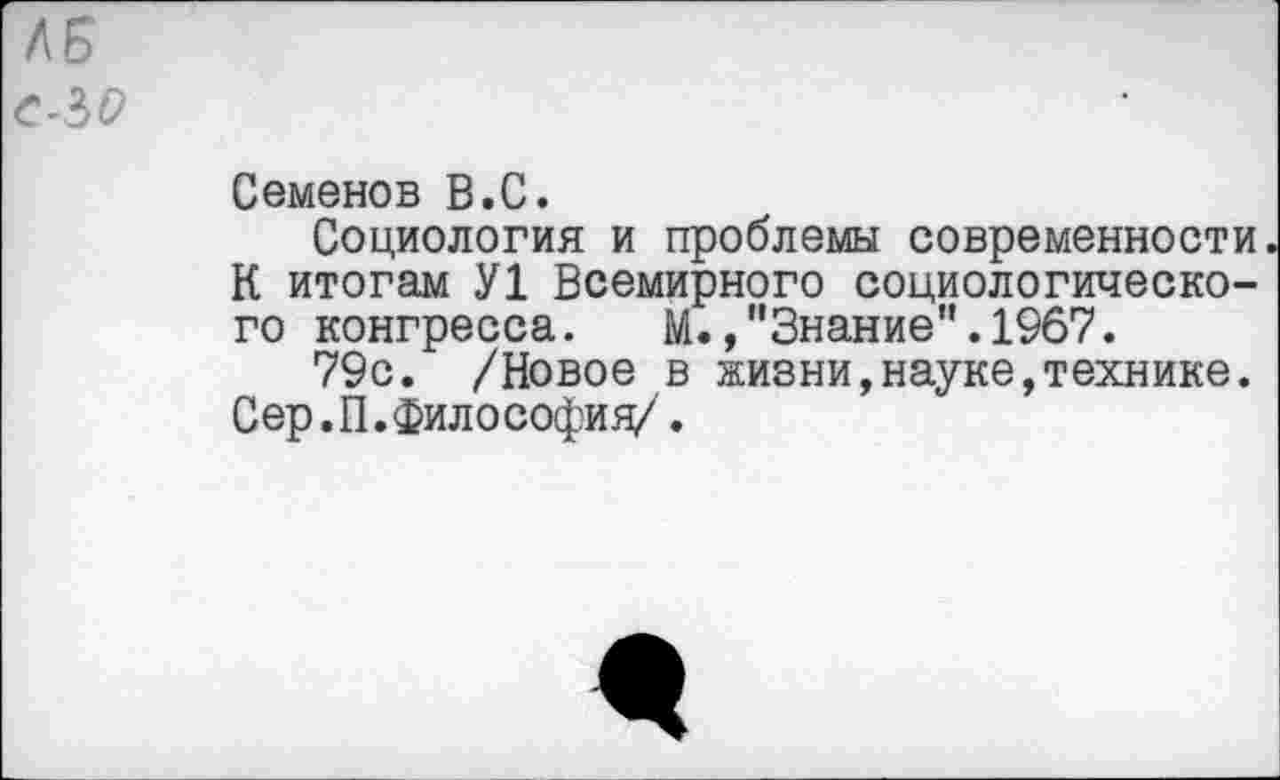 ﻿Семенов В.С.
Социология и проблемы современности К итогам У1 Всемирного социологического конгресса. М.,"Знание".1967.
79с. /Новое в жизни,науке,технике. Сер.П.Философия/.